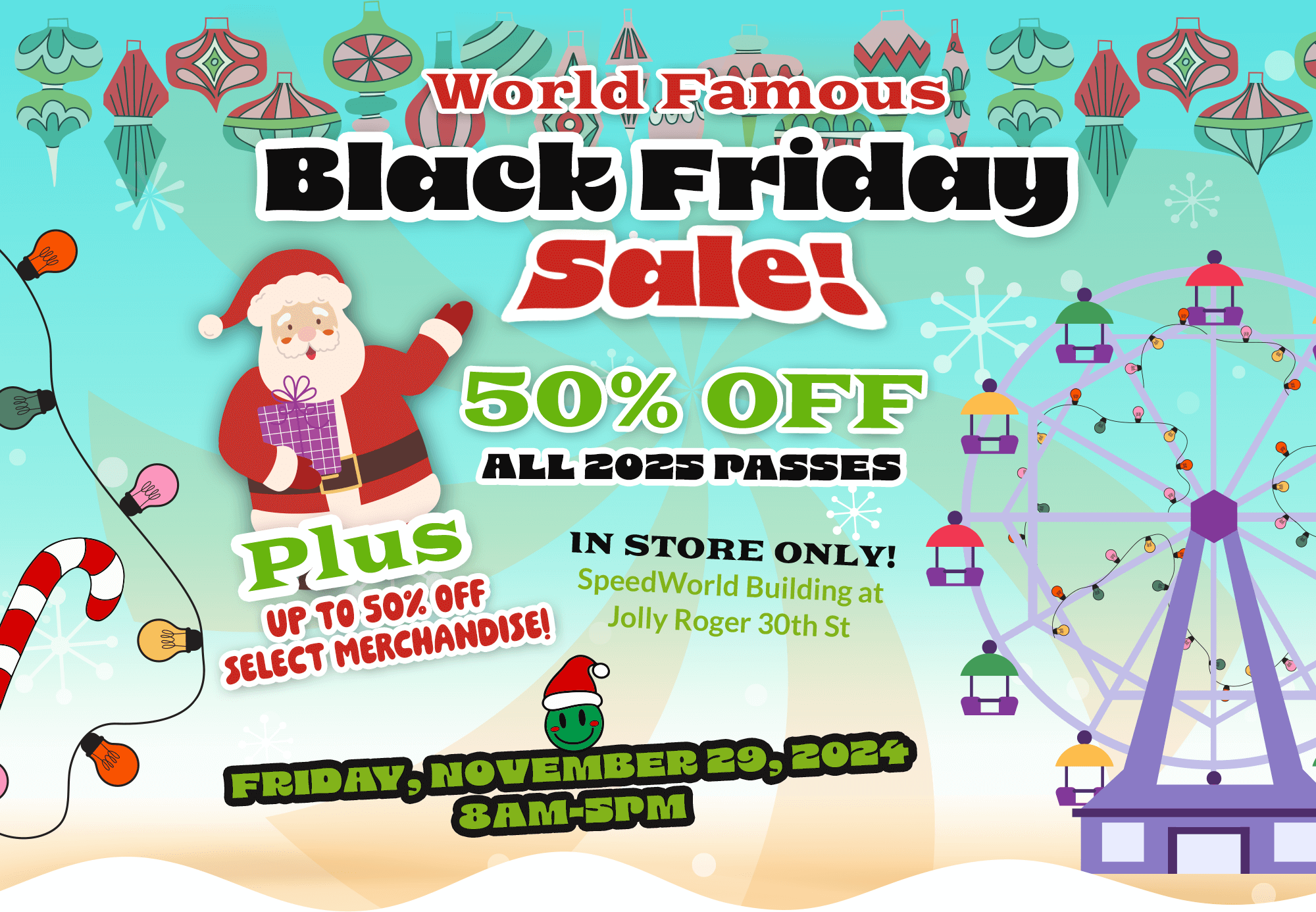 Black Friday Sale 50% Off all 2025 Passes - Plus up to 50% off Select Merchandise! - In Store Only! SpeedWorld Building at Jolly Roger 30th St - Friday, Nov. 29, 2024 | 8:00am - 5:00pm